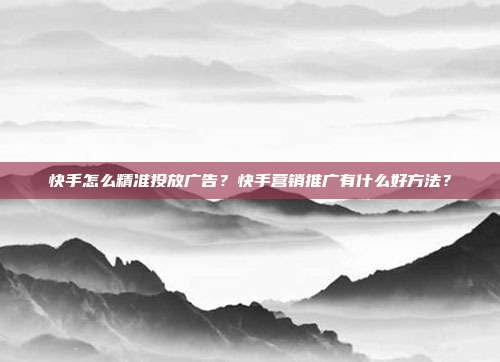 快手怎么精准投放广告?快手营销推广有什么好方法?