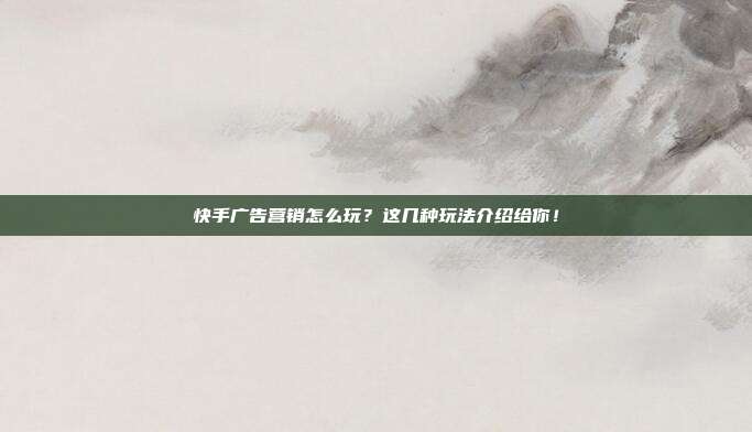 快手广告营销怎么玩?这几种玩法介绍给你!