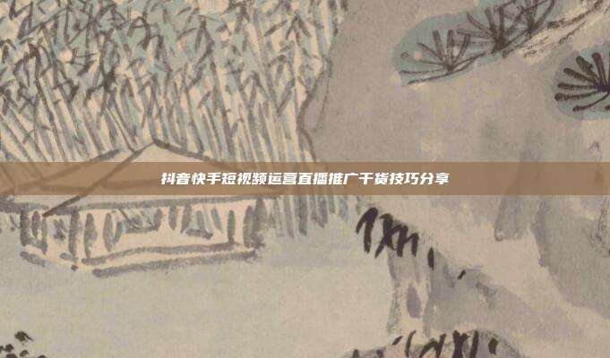 抖音快手短视频运营直播推广干货技巧分享