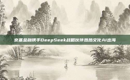 京基金融携手DeepSeek战略伙伴热热文化AI出海