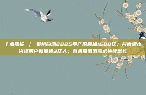 十点播报 | 贵州白酒2025年产值目标1600亿;抖音酒水兴趣用户数量超3亿人;有机葡萄酒需求持续增长