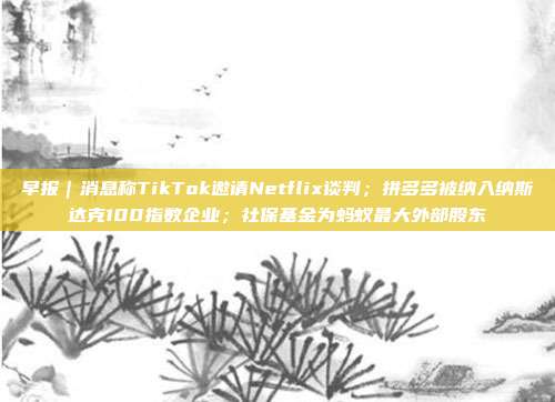 早报|消息称TikTok邀请Netflix谈判;拼多多被纳入纳斯达克100指数企业;社保基金为蚂蚁最大外部股东