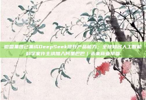 微盟集团已集成DeepSeek提升产品能力;全球知名人工智能科学家许主洪加入阿里巴巴|未来商业早参