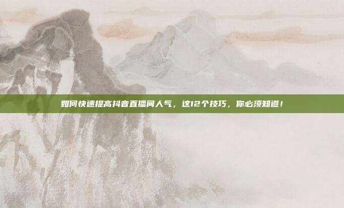 如何快速提高抖音直播间人气,这12个技巧,你必须知道!