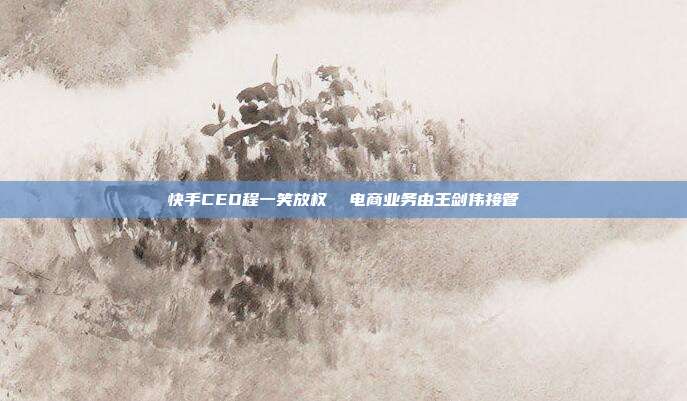 快手CEO程一笑放权 电商业务由王剑伟接管