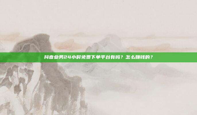 抖音业务24小时免费下单平台有吗?怎么赚钱的?