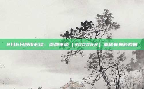 2月6日股市必读:南都电源(300068)董秘有最新回复
