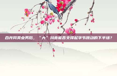 合并同类业务后,“大”抖音能否支撑起字节跳动的下半场?