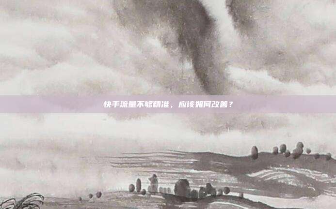 快手流量不够精准,应该如何改善?