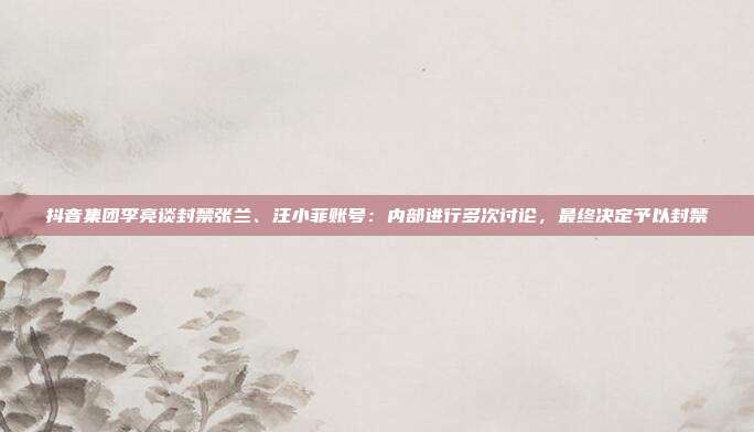 抖音集团李亮谈封禁张兰、汪小菲账号:内部进行多次讨论,最终决定予以封禁