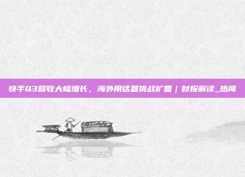 快手Q3营收大幅增长,海外用话题挑战扩圈|财报解读_热闻