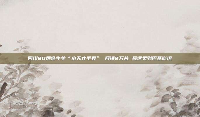 四川80后造牛羊“小天才手表” 月销2万台 最远卖到巴基斯坦