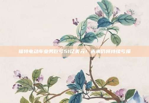 福特电动车业务巨亏51亿美元!未来仍将持续亏损