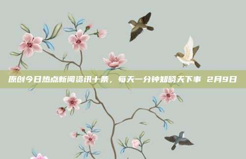 原创今日热点新闻资讯十条,每天一分钟知晓天下事 2月9日