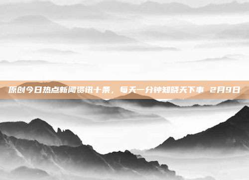 原创今日热点新闻资讯十条,每天一分钟知晓天下事 2月9日