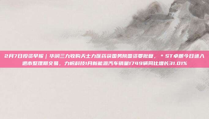 2月7日投资早报|华润三九收购天士力医药获国务院国资委批复,*ST卓朗今日进入退市整理期交易,力帆科技1月新能源汽车销量1749辆同比增长31.01%