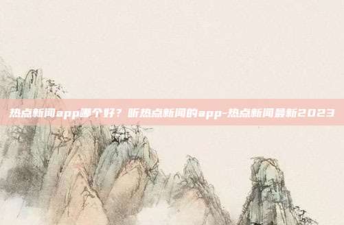 热点新闻app哪个好?听热点新闻的app-热点新闻最新2023