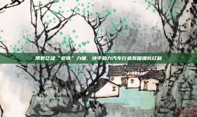 携数亿级“老铁”力量,快手助力汽车行业发掘增长红利