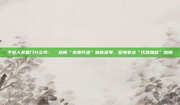 平安人寿厦门分公司: 远离“免费升级”销售误导,警惕非法“代理维权”陷阱