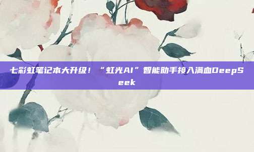 七彩虹笔记本大升级!“虹光AI”智能助手接入满血DeepSeek
