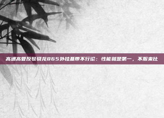 高通高管反驳骁龙865外挂基带不行论:性能就是第一,不服来比