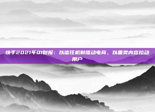 快手2021年Q1财报:以信任机制推动电商,以垂类内容拉动用户