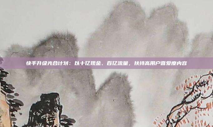 快手升级光合计划:以十亿现金、百亿流量,扶持高用户喜爱度内容
