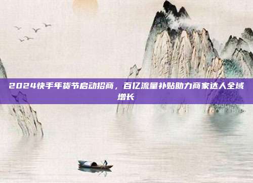 2024快手年货节启动招商,百亿流量补贴助力商家达人全域增长