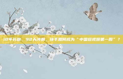 10年长跑、92天冲刺,快手如何成为“中国短视频第一股”?