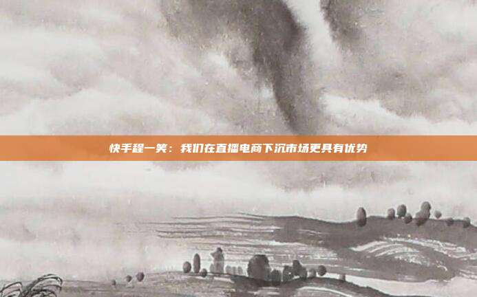 快手程一笑:我们在直播电商下沉市场更具有优势