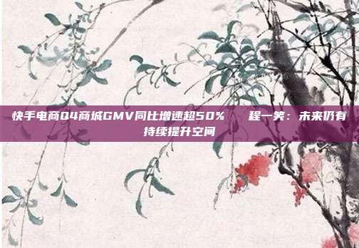 快手电商Q4商城GMV同比增速超50% 程一笑:未来仍有持续提升空间