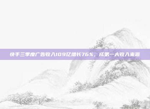 快手三季度广告收入109亿增长76%,成第一大收入来源