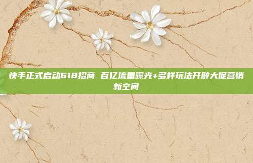快手正式启动618招商 百亿流量曝光+多样玩法开辟大促营销新空间