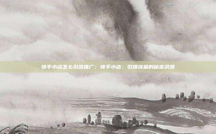 快手小店怎么引流推广:快手小店:引爆流量的秘密武器