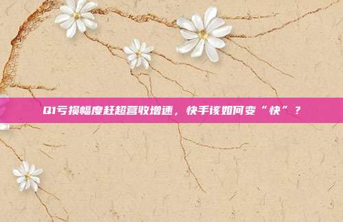 Q1亏损幅度赶超营收增速,快手该如何变“快”?
