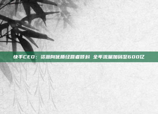 快手CEO:资源向优质经营者倾斜 全年流量加码至600亿