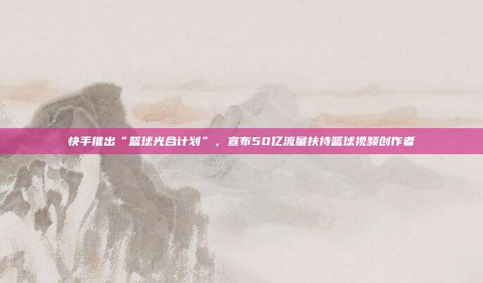 快手推出“篮球光合计划”,宣布50亿流量扶持篮球视频创作者