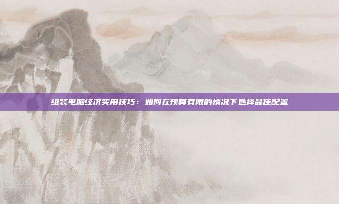 组装电脑经济实用技巧:如何在预算有限的情况下选择最佳配置