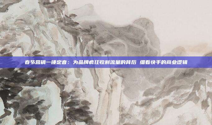 春节营销一锤定音:为品牌疯狂收割流量的背后 细看快手的商业逻辑