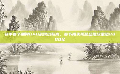 快手春节期间DAU规模创新高,春节相关视频总播放量超2000亿