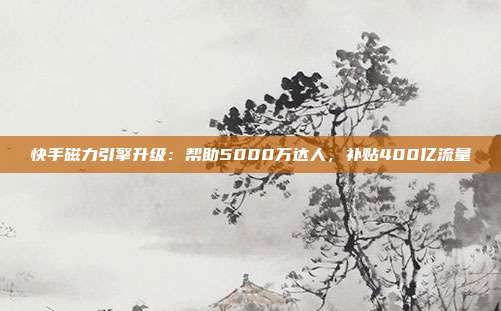 快手磁力引擎升级:帮助5000万达人,补贴400亿流量