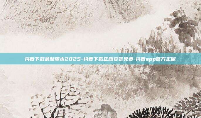 抖音下载最新版本2025-抖音下载正版安装免费-抖音app官方正版