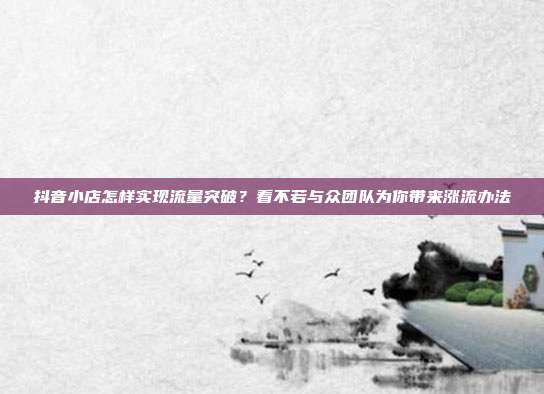 抖音小店怎样实现流量突破?看不若与众团队为你带来涨流办法