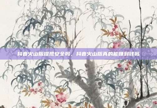 抖音火山版提现安全吗，抖音火山版真的能赚到钱吗