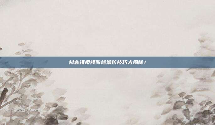 抖音短视频收益增长技巧大揭秘!