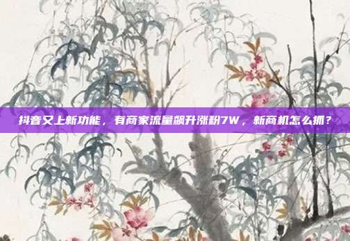 抖音又上新功能,有商家流量飙升涨粉7W,新商机怎么抓?