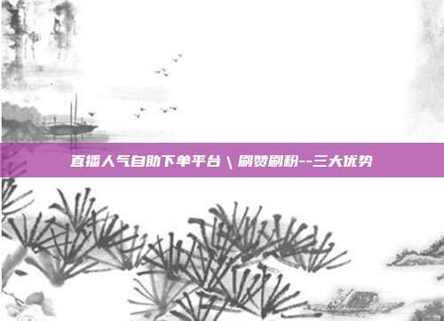 直播人气自助下单平台\刷赞刷粉--三大优势