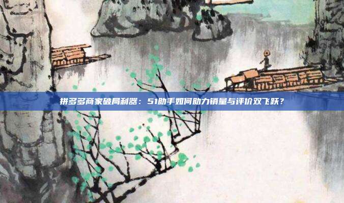 拼多多商家破局利器:51助手如何助力销量与评价双飞跃?