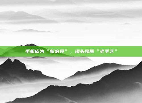 手机成为“新农具”，镜头唤醒“老手艺”