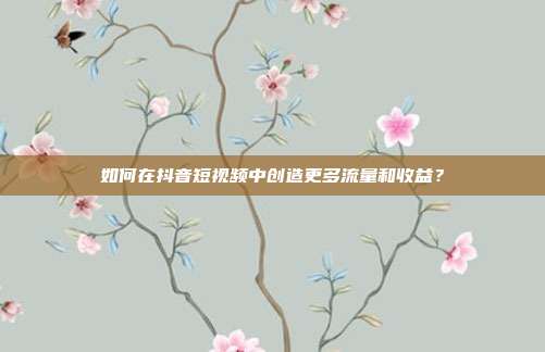 如何在抖音短视频中创造更多流量和收益?